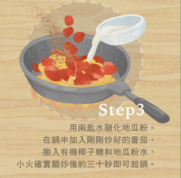 用兩匙水融化地瓜粉。在鍋中加入剛剛炒好的番茄，撒入有機椰糖和地瓜粉水。小火確實翻炒30秒後即可起鍋。