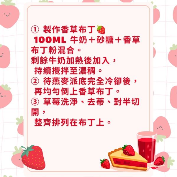 ① 製作香草布丁🍓
 100ml 牛奶＋砂糖＋香草布丁粉混合。
剩餘牛奶加熱後加入，
 持續攪拌至濃稠。
② 待燕麥派底完全冷卻後，
 再均勻倒上香草布丁。
③ 草莓洗淨、去蒂、對半切開，
 整齊排列在布丁上。